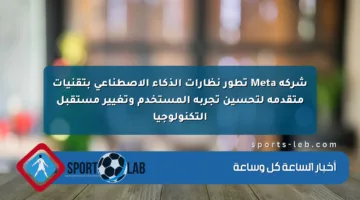 شركة Meta تطور نظارات الذكاء الاصطناعي بتقنيات متقدمة لتحسين تجربة المستخدم وتغيير مستقبل التكنولوجيا